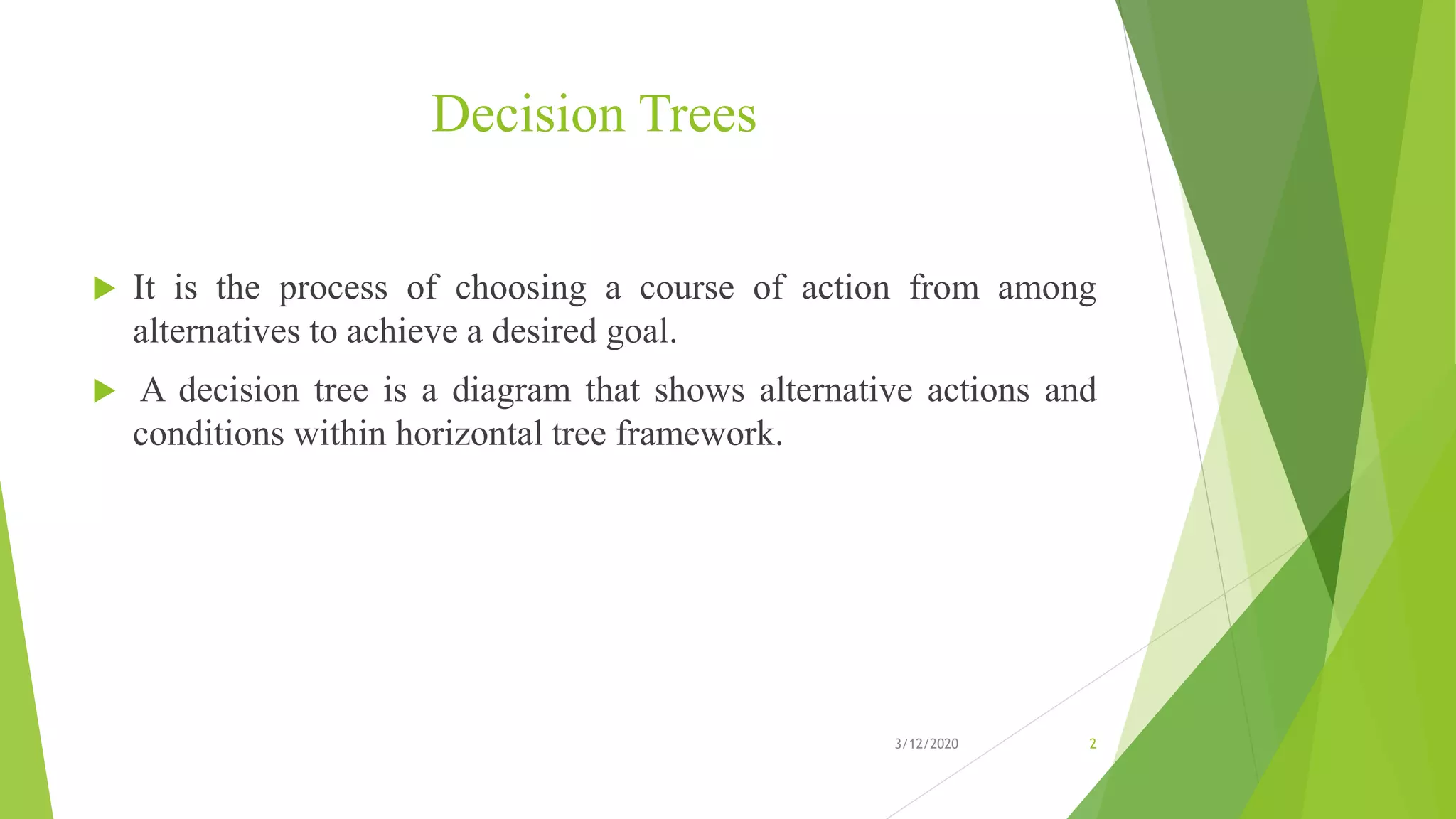 Decision Trees
 It is the process of choosing a course of action from among
alternatives to achieve a desired goal.
 A decision tree is a diagram that shows alternative actions and
conditions within horizontal tree framework.
3/12/2020 2