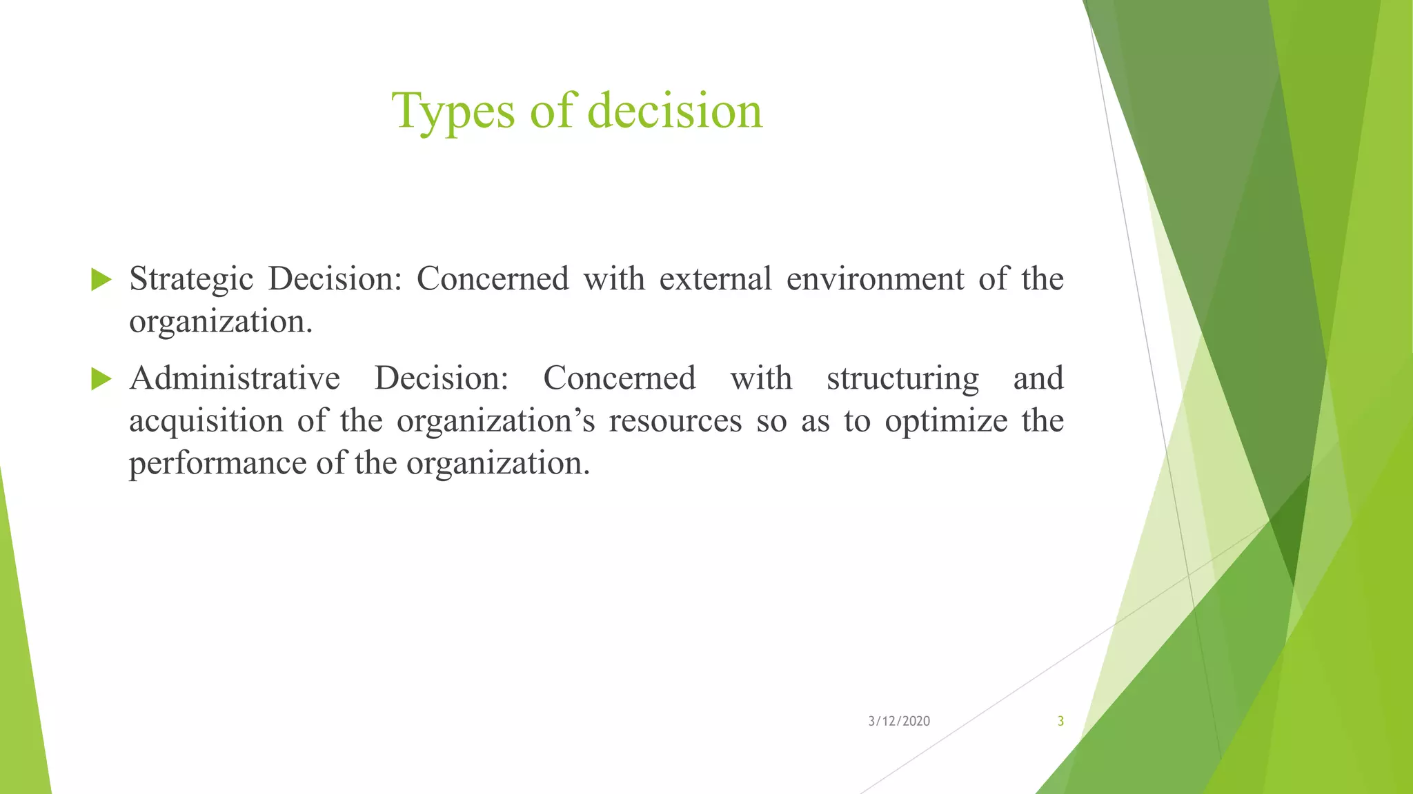 Types of decision
 Strategic Decision: Concerned with external environment of the
organization.
 Administrative Decision: Concerned with structuring and
acquisition of the organization’s resources so as to optimize the
performance of the organization.
3/12/2020 3