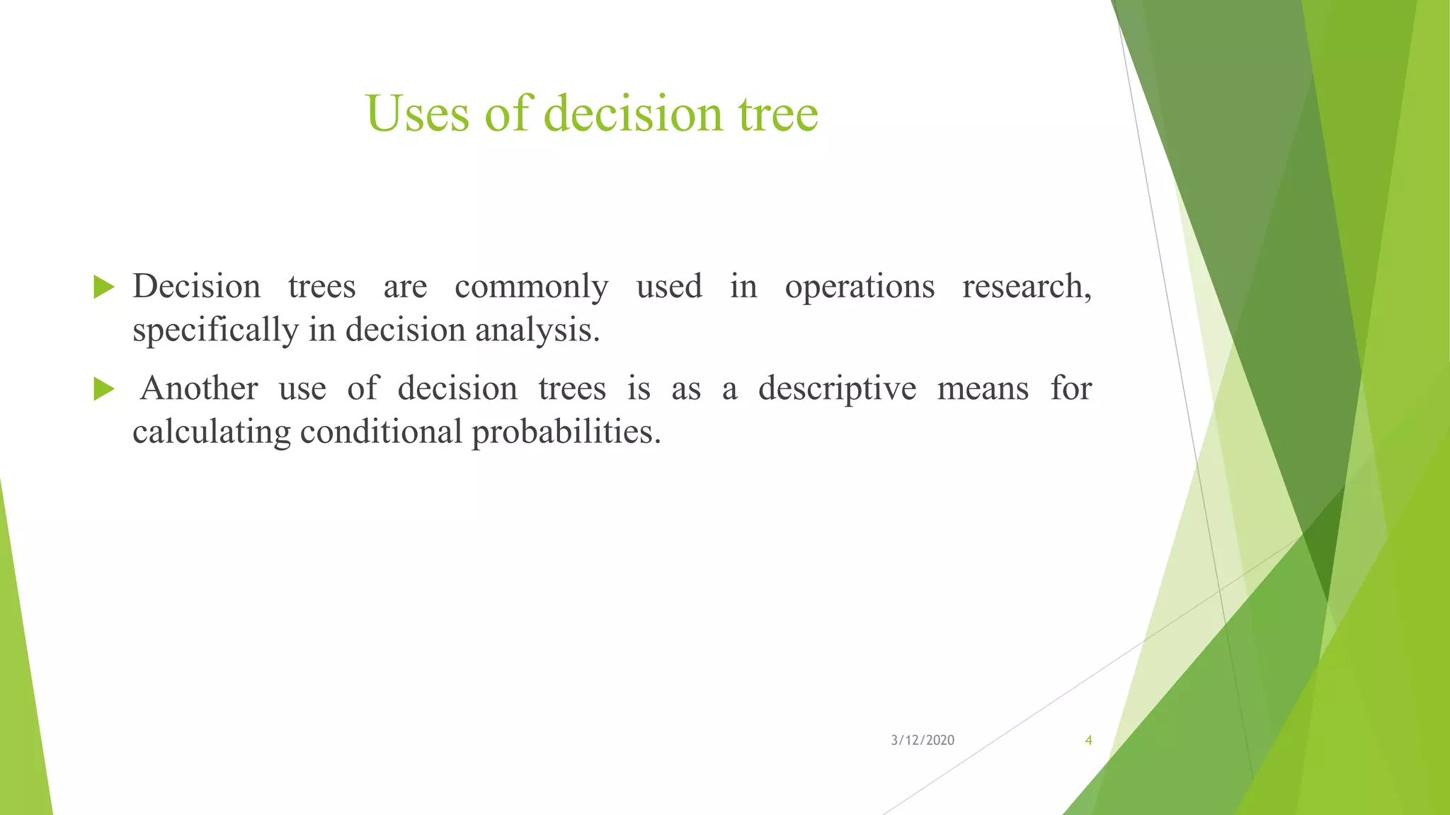 Uses of decision tree
 Decision trees are commonly used in operations research,
specifically in decision analysis.
 Another use of decision trees is as a descriptive means for
calculating conditional probabilities.
3/12/2020 4