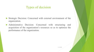 Types of decision
 Strategic Decision: Concerned with external environment of the
organization.
 Administrative Decision: Concerned with structuring and
acquisition of the organization’s resources so as to optimize the
performance of the organization.
3/12/2020 3
 