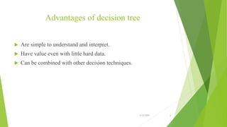 Advantages of decision tree
 Are simple to understand and interpret.
 Have value even with little hard data.
 Can be combined with other decision techniques.
3/12/2020 6
 