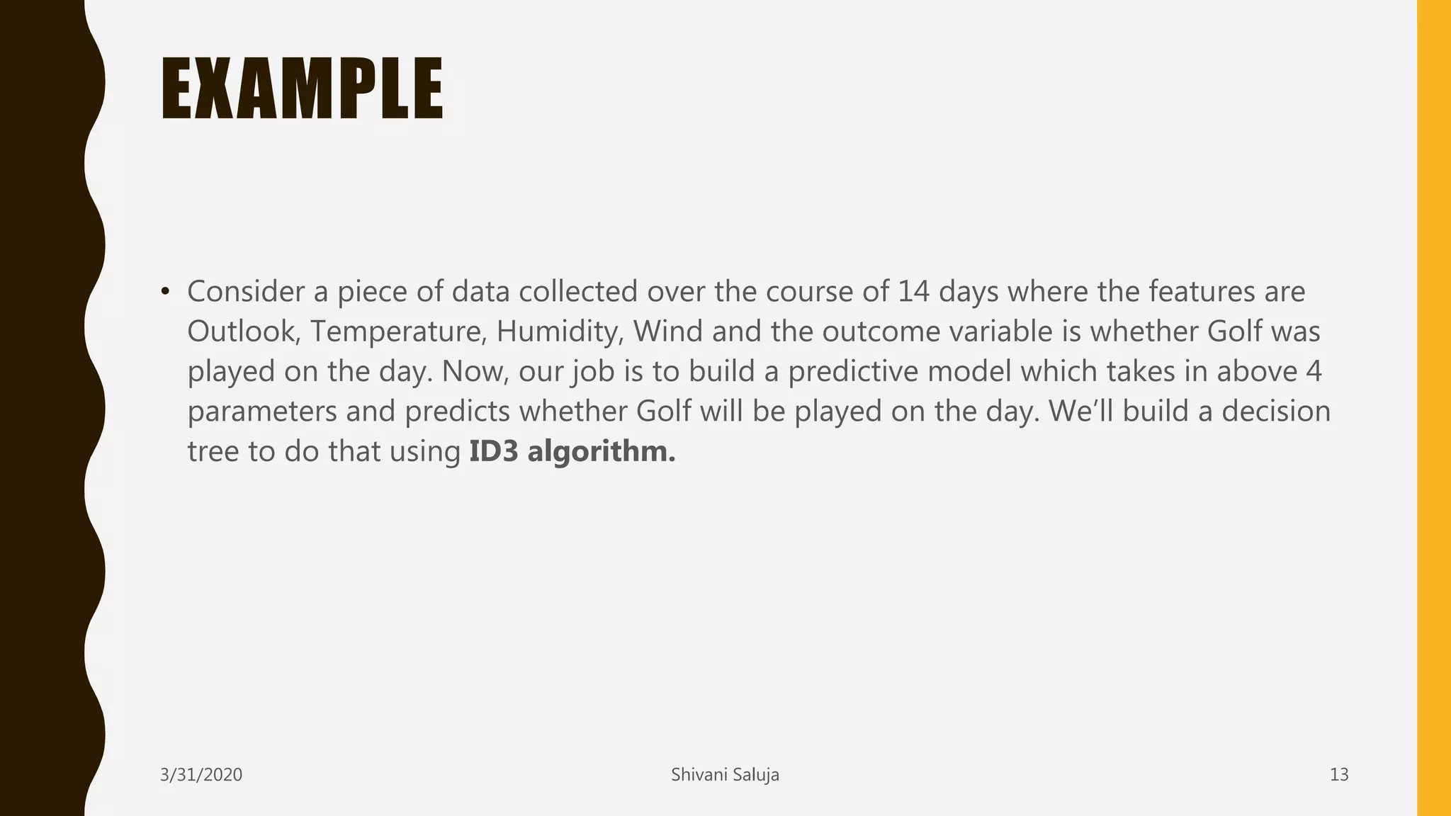 EXAMPLE
• Consider a piece of data collected over the course of 14 days where the features are
Outlook, Temperature, Humidity, Wind and the outcome variable is whether Golf was
played on the day. Now, our job is to build a predictive model which takes in above 4
parameters and predicts whether Golf will be played on the day. We’ll build a decision
tree to do that using ID3 algorithm.
3/31/2020 Shivani Saluja 13
 