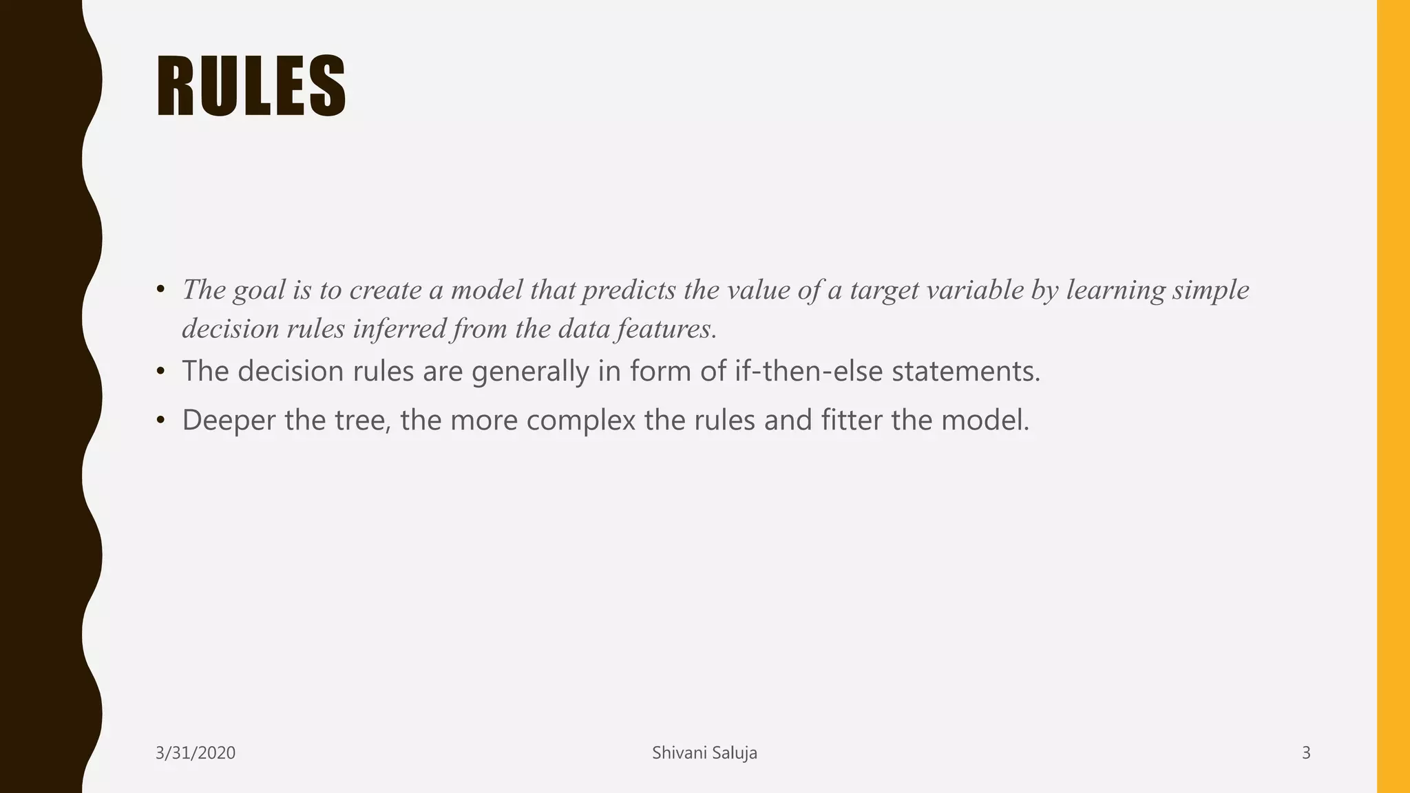 RULES
• The goal is to create a model that predicts the value of a target variable by learning simple
decision rules inferred from the data features.
• The decision rules are generally in form of if-then-else statements.
• Deeper the tree, the more complex the rules and fitter the model.
3/31/2020 Shivani Saluja 3
 