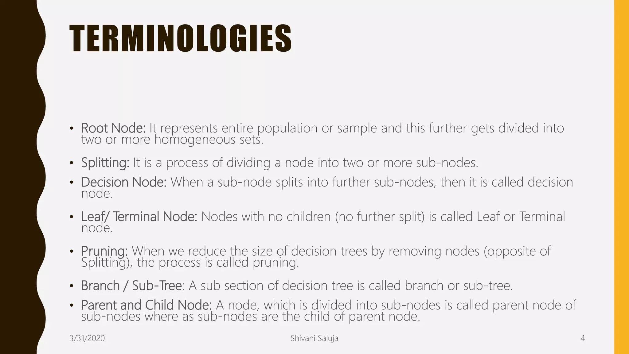 TERMINOLOGIES
• Root Node: It represents entire population or sample and this further gets divided into
two or more homogeneous sets.
• Splitting: It is a process of dividing a node into two or more sub-nodes.
• Decision Node: When a sub-node splits into further sub-nodes, then it is called decision
node.
• Leaf/ Terminal Node: Nodes with no children (no further split) is called Leaf or Terminal
node.
• Pruning: When we reduce the size of decision trees by removing nodes (opposite of
Splitting), the process is called pruning.
• Branch / Sub-Tree: A sub section of decision tree is called branch or sub-tree.
• Parent and Child Node: A node, which is divided into sub-nodes is called parent node of
sub-nodes where as sub-nodes are the child of parent node.
3/31/2020 Shivani Saluja 4
 