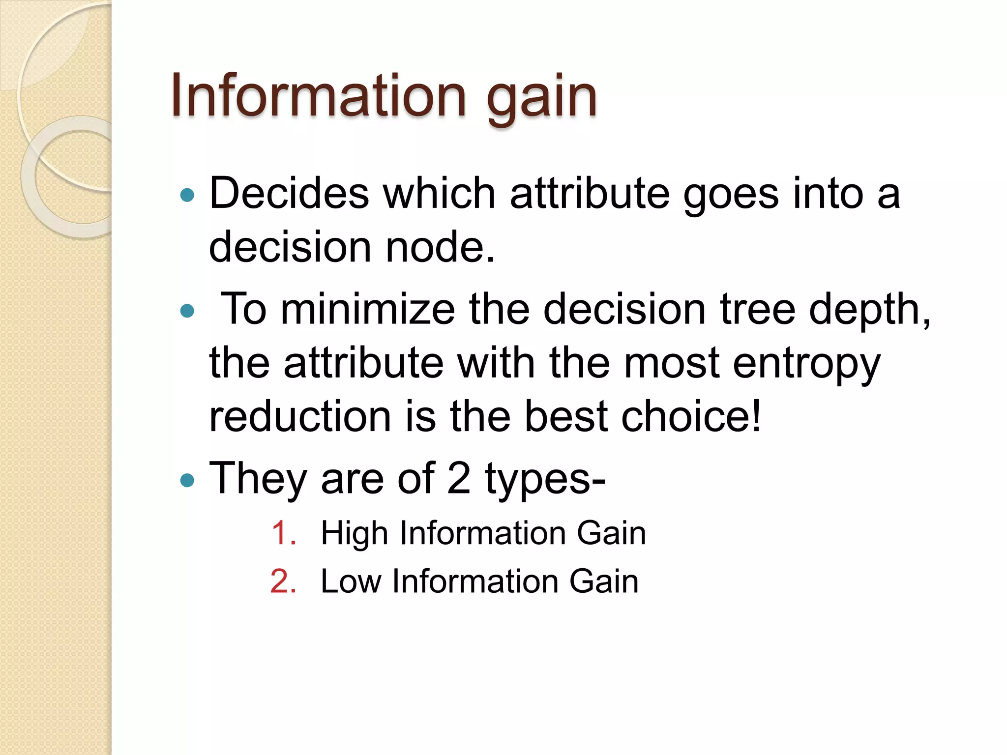 Information gain
 Decides which attribute goes into a
decision node.
 To minimize the decision tree depth,
the attribute with the most entropy
reduction is the best choice!
 They are of 2 types-
1. High Information Gain
2. Low Information Gain
 