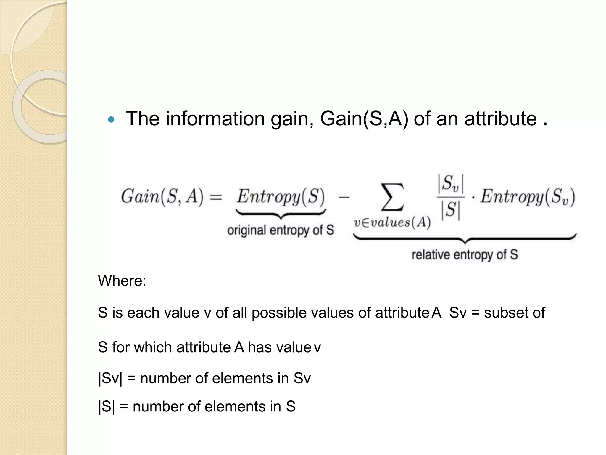  The information gain, Gain(S,A) of an attribute .
Where:
S is each value v of all possible values of attributeA Sv = subset of
S for which attribute A has valuev
|Sv| = number of elements in Sv
|S| = number of elements in S
 
