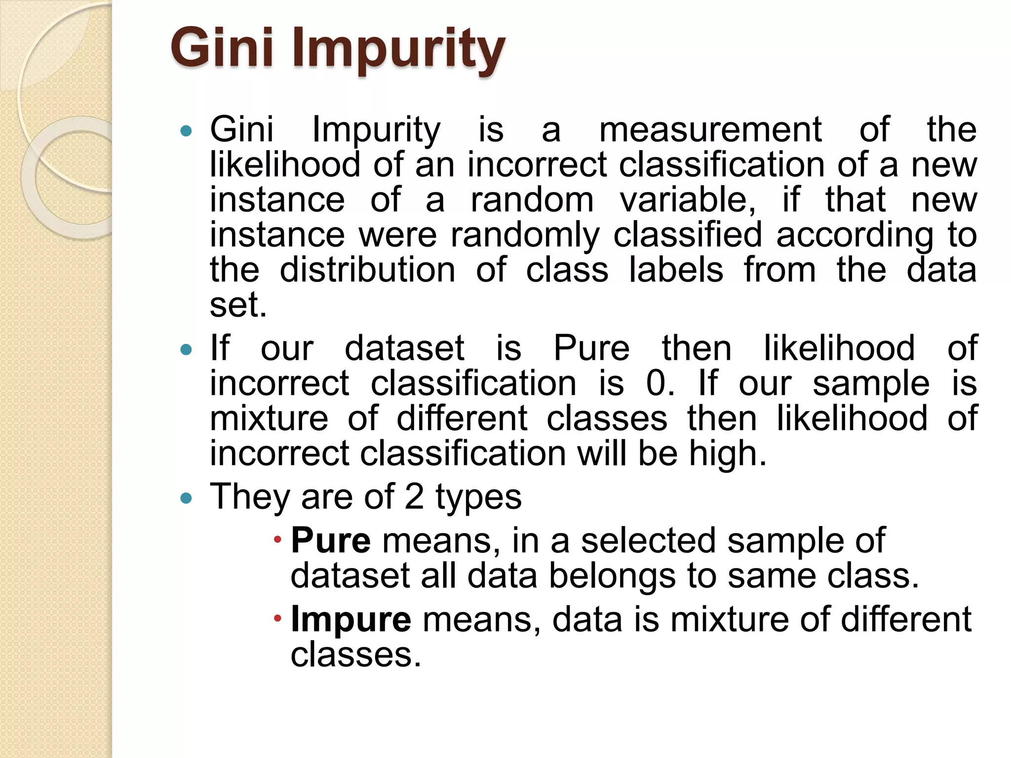 Gini Impurity
 Gini Impurity is a measurement of the
likelihood of an incorrect classification of a new
instance of a random variable, if that new
instance were randomly classified according to
the distribution of class labels from the data
set.
 If our dataset is Pure then likelihood of
incorrect classification is 0. If our sample is
mixture of different classes then likelihood of
incorrect classification will be high.
 They are of 2 types
 Pure means, in a selected sample of
dataset all data belongs to same class.
 Impure means, data is mixture of different
classes.
 