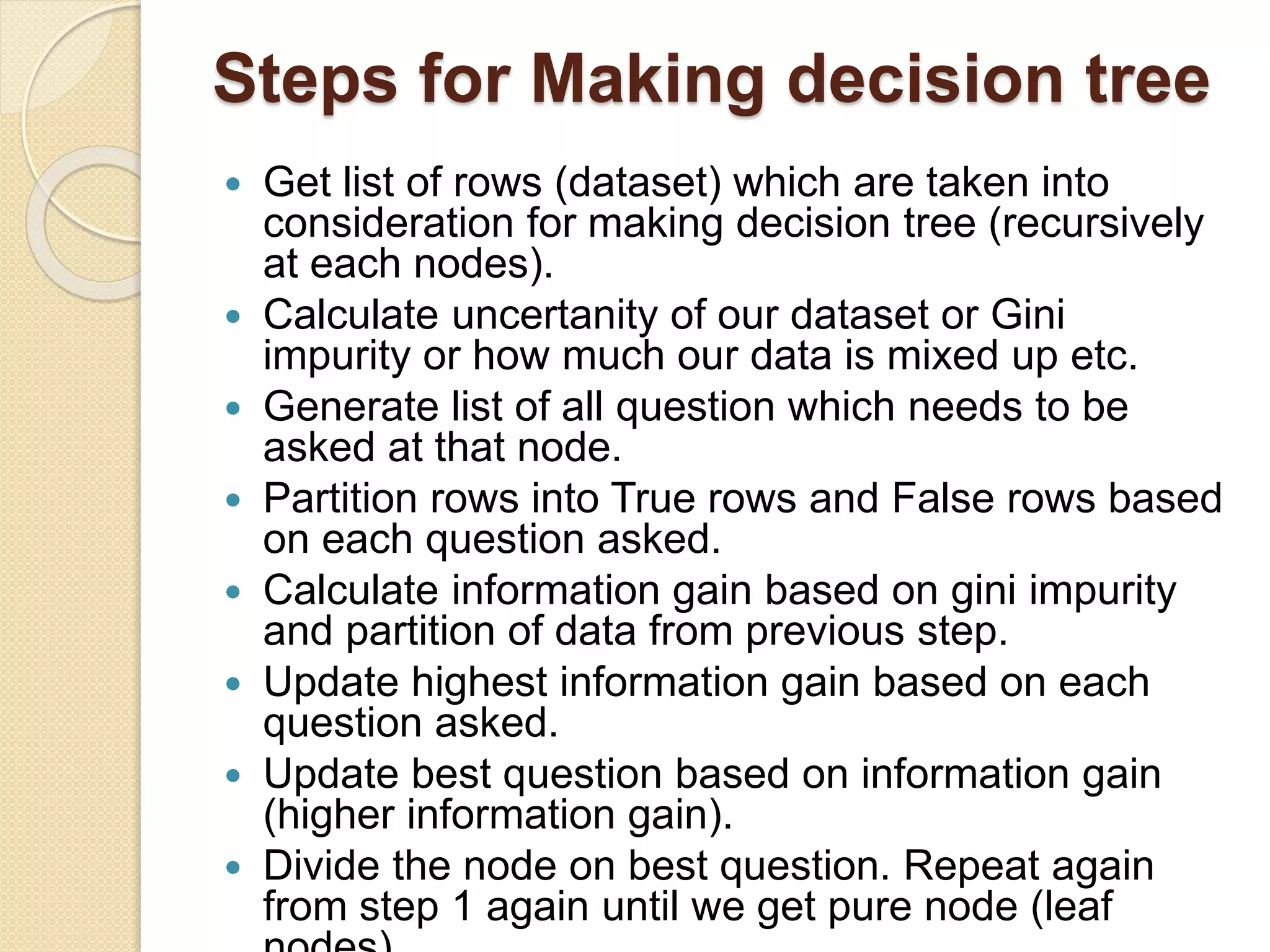 Steps for Making decision tree
 Get list of rows (dataset) which are taken into
consideration for making decision tree (recursively
at each nodes).
 Calculate uncertanity of our dataset or Gini
impurity or how much our data is mixed up etc.
 Generate list of all question which needs to be
asked at that node.
 Partition rows into True rows and False rows based
on each question asked.
 Calculate information gain based on gini impurity
and partition of data from previous step.
 Update highest information gain based on each
question asked.
 Update best question based on information gain
(higher information gain).
 Divide the node on best question. Repeat again
from step 1 again until we get pure node (leaf
 