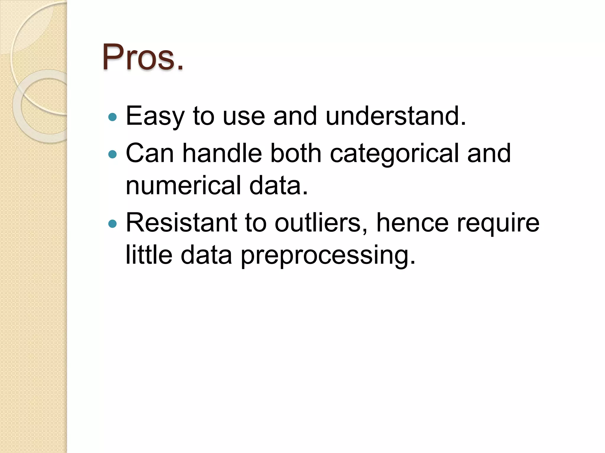 Pros.
 Easy to use and understand.
 Can handle both categorical and
numerical data.
 Resistant to outliers, hence require
little data preprocessing.
 
