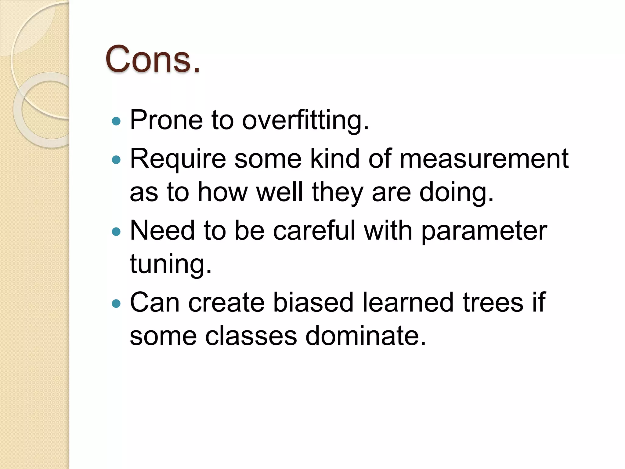 Cons.
 Prone to overfitting.
 Require some kind of measurement
as to how well they are doing.
 Need to be careful with parameter
tuning.
 Can create biased learned trees if
some classes dominate.
 