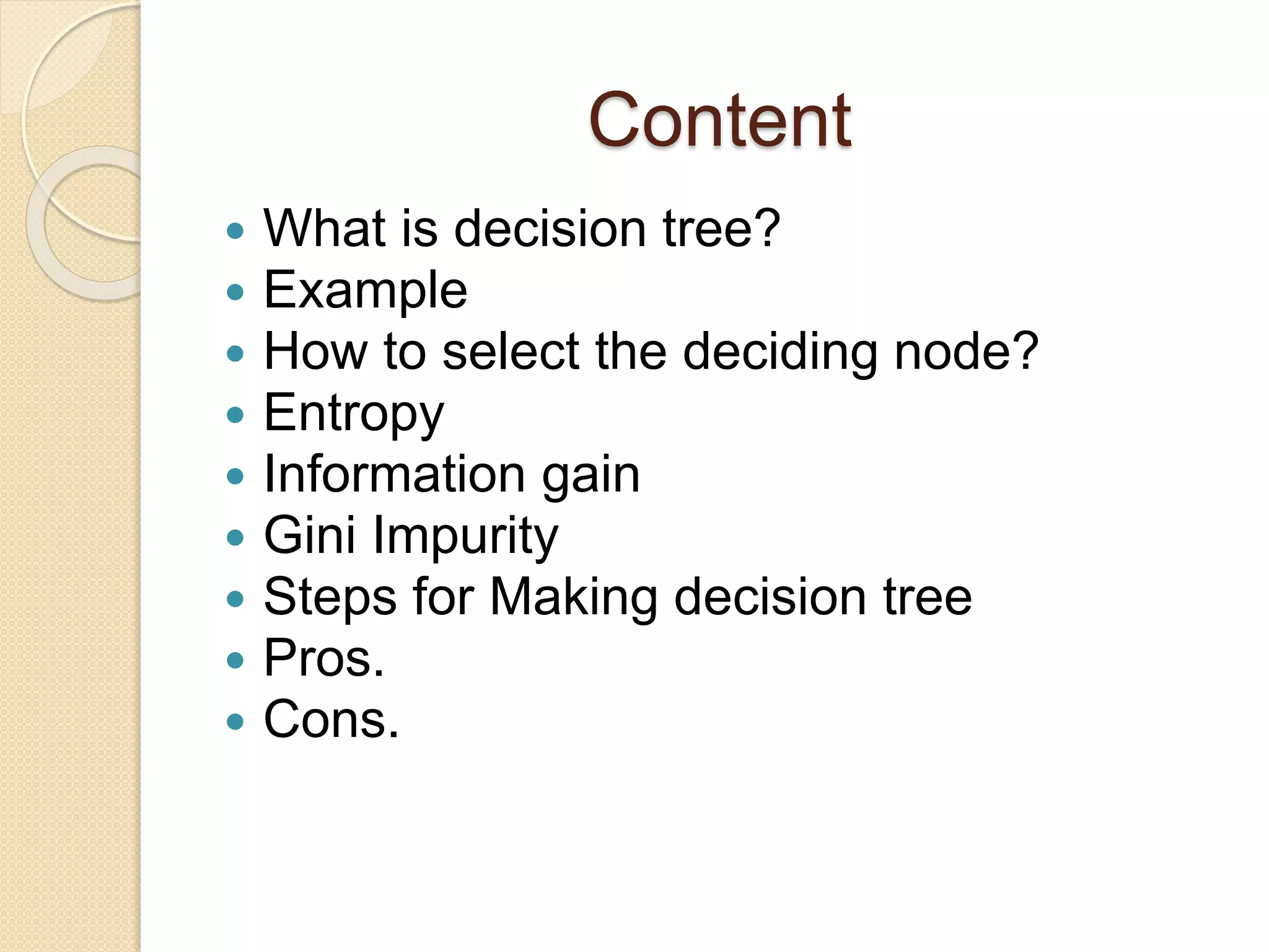 Content
 What is decision tree?
 Example
 How to select the deciding node?
 Entropy
 Information gain
 Gini Impurity
 Steps for Making decision tree
 Pros.
 Cons.
 