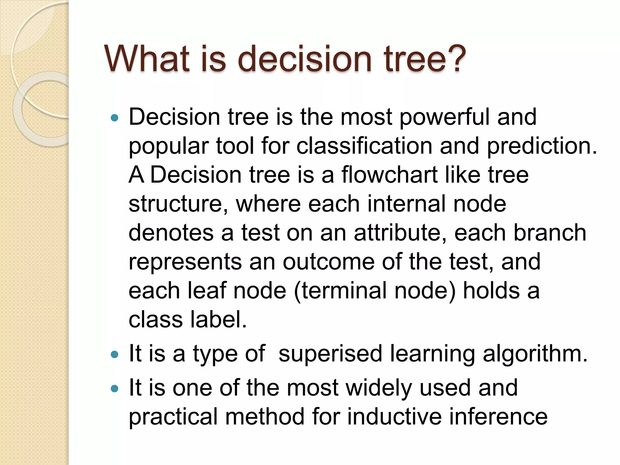 What is decision tree?
 Decision tree is the most powerful and
popular tool for classification and prediction.
A Decision tree is a flowchart like tree
structure, where each internal node
denotes a test on an attribute, each branch
represents an outcome of the test, and
each leaf node (terminal node) holds a
class label.
 It is a type of superised learning algorithm.
 It is one of the most widely used and
practical method for inductive inference
 
