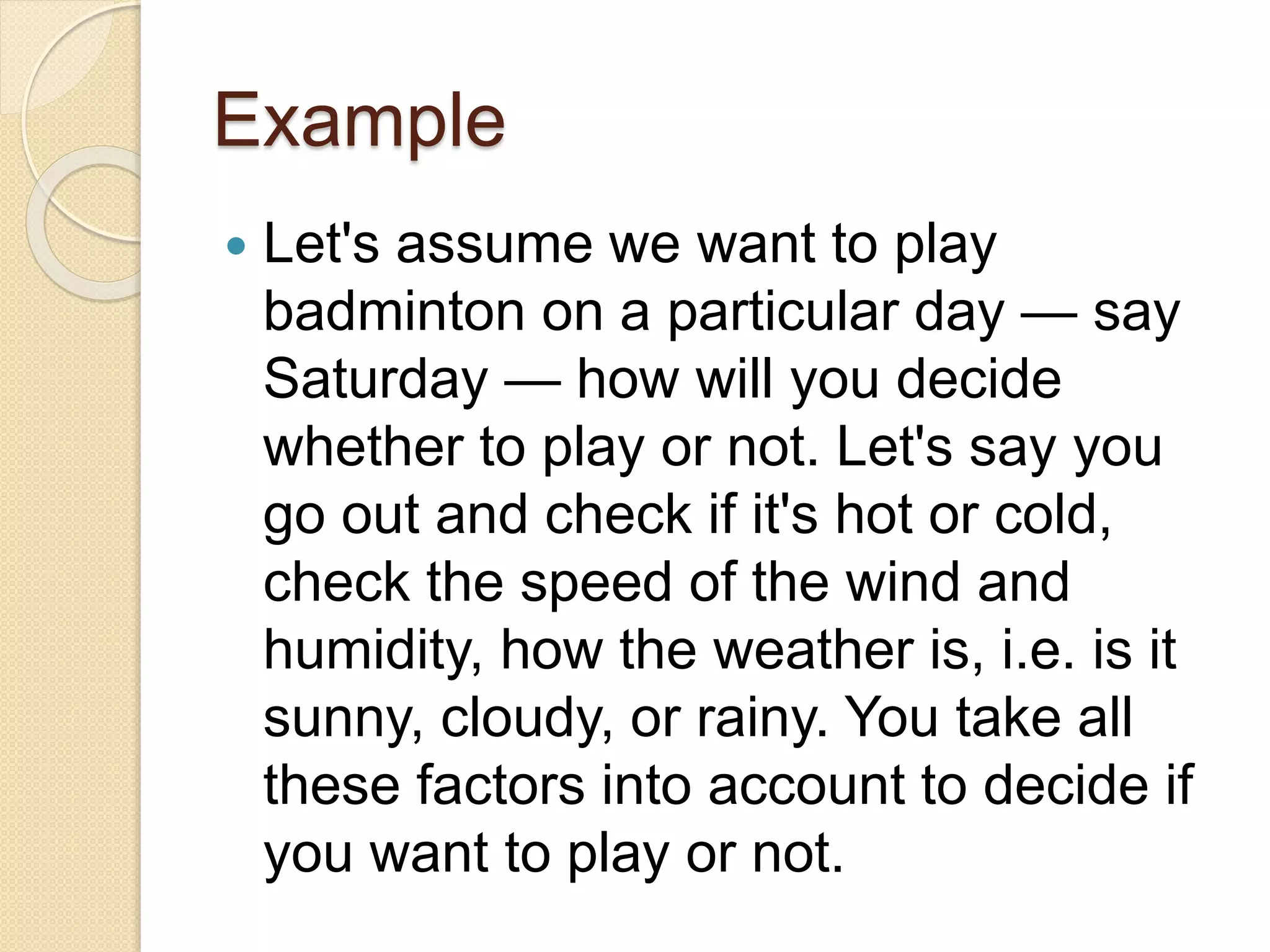 Example
 Let's assume we want to play
badminton on a particular day — say
Saturday — how will you decide
whether to play or not. Let's say you
go out and check if it's hot or cold,
check the speed of the wind and
humidity, how the weather is, i.e. is it
sunny, cloudy, or rainy. You take all
these factors into account to decide if
you want to play or not.
 