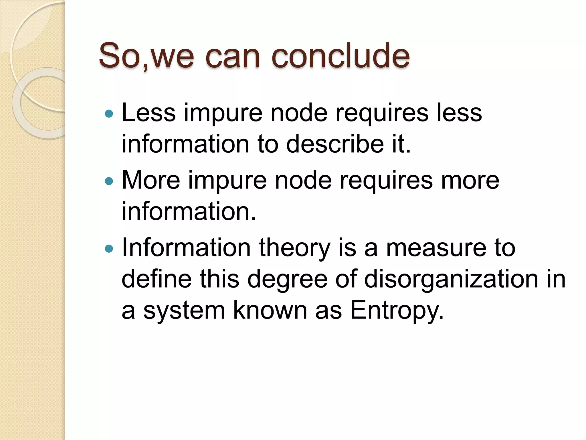 So,we can conclude
 Less impure node requires less
information to describe it.
 More impure node requires more
information.
 Information theory is a measure to
define this degree of disorganization in
a system known as Entropy.
 