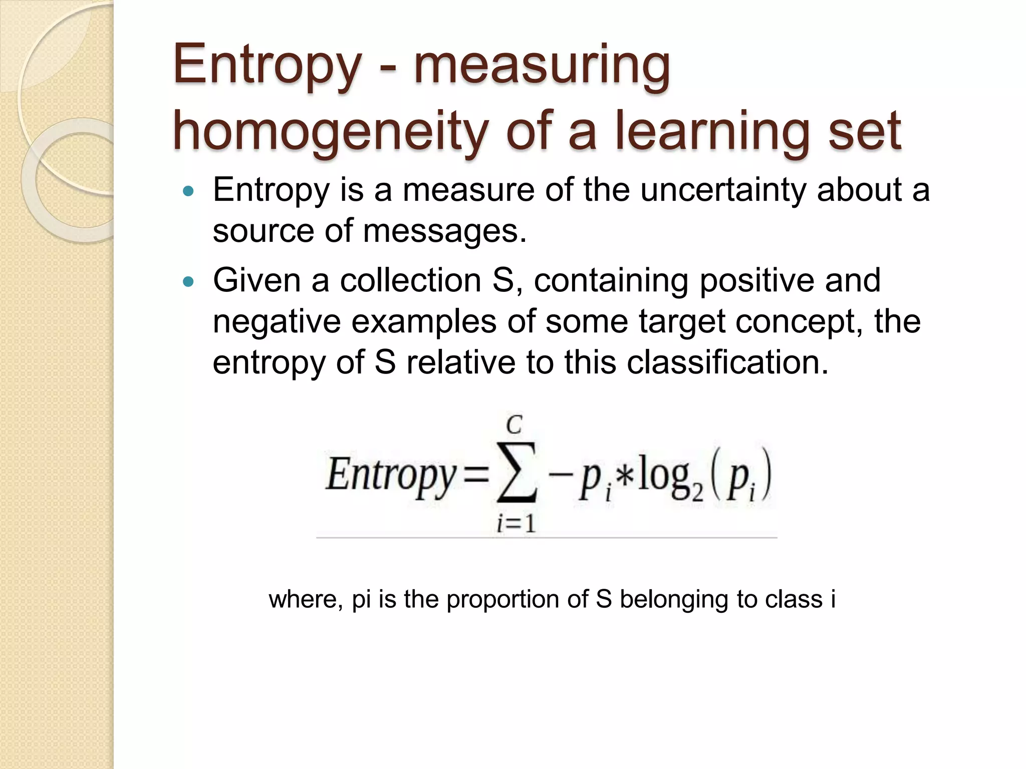 Entropy - measuring
homogeneity of a learning set
 Entropy is a measure of the uncertainty about a
source of messages.
 Given a collection S, containing positive and
negative examples of some target concept, the
entropy of S relative to this classification.
where, pi is the proportion of S belonging to class i
 