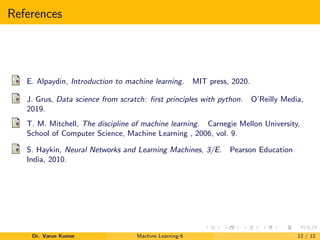References
E. Alpaydin, Introduction to machine learning. MIT press, 2020.
J. Grus, Data science from scratch: first principles with python. O’Reilly Media,
2019.
T. M. Mitchell, The discipline of machine learning. Carnegie Mellon University,
School of Computer Science, Machine Learning , 2006, vol. 9.
S. Haykin, Neural Networks and Learning Machines, 3/E. Pearson Education
India, 2010.
Dr. Varun Kumar Machine Learning-6 12 / 12
 