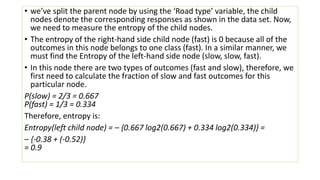 • we’ve split the parent node by using the ‘Road type’ variable, the child
nodes denote the corresponding responses as shown in the data set. Now,
we need to measure the entropy of the child nodes.
• The entropy of the right-hand side child node (fast) is 0 because all of the
outcomes in this node belongs to one class (fast). In a similar manner, we
must find the Entropy of the left-hand side node (slow, slow, fast).
• In this node there are two types of outcomes (fast and slow), therefore, we
first need to calculate the fraction of slow and fast outcomes for this
particular node.
P(slow) = 2/3 = 0.667
P(fast) = 1/3 = 0.334
Therefore, entropy is:
Entropy(left child node) = – {0.667 log2(0.667) + 0.334 log2(0.334)} =
– {-0.38 + (-0.52)}
= 0.9
 