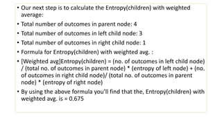 • Our next step is to calculate the Entropy(children) with weighted
average:
• Total number of outcomes in parent node: 4
• Total number of outcomes in left child node: 3
• Total number of outcomes in right child node: 1
• Formula for Entropy(children) with weighted avg. :
• [Weighted avg]Entropy(children) = (no. of outcomes in left child node)
/ (total no. of outcomes in parent node) * (entropy of left node) + (no.
of outcomes in right child node)/ (total no. of outcomes in parent
node) * (entropy of right node)
• By using the above formula you’ll find that the, Entropy(children) with
weighted avg. is = 0.675
 