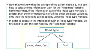 • Now that we know that the entropy of the parent node is 1, let’s see
how to calculate the Information Gain for the ‘Road type’ variable.
Remember that, if the Information gain of the ‘Road type’ variable is
greater than the Information Gain of all the other predictor variables,
only then the root node can be split by using the ‘Road type’ variable.
• In order to calculate the Information Gain of ‘Road type’ variable, we
first need to split the root node by the ‘Road type’ variable.
 