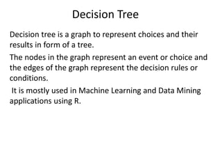 Decision Tree
Decision tree is a graph to represent choices and their
results in form of a tree.
The nodes in the graph represent an event or choice and
the edges of the graph represent the decision rules or
conditions.
It is mostly used in Machine Learning and Data Mining
applications using R.
 