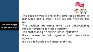 The Advantages
of Decision Tree
•The decision tree is one of the simplest algorithms to
understand and interpret. Also, we can visualize the
tree.
•The decision tree needs fewer data preprocessing
times as compared to other algorithms.
•The cost of using a decision tree is logarithmic
•It can be used for both regression and classification
problems.
•It is able to handle multi-output problems.
 