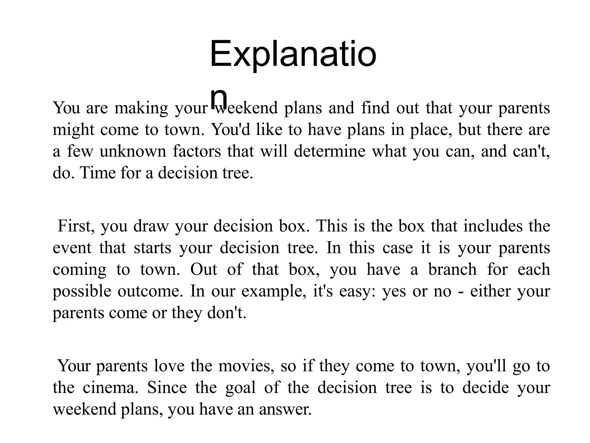 Explanatio
n
You are making your weekend plans and find out that your parents
might come to town. You'd like to have plans in place, but there are
a few unknown factors that will determine what you can, and can't,
do. Time for a decision tree.
First, you draw your decision box. This is the box that includes the
event that starts your decision tree. In this case it is your parents
coming to town. Out of that box, you have a branch for each
possible outcome. In our example, it's easy: yes or no - either your
parents come or they don't.
Your parents love the movies, so if they come to town, you'll go to
the cinema. Since the goal of the decision tree is to decide your
weekend plans, you have an answer.
 