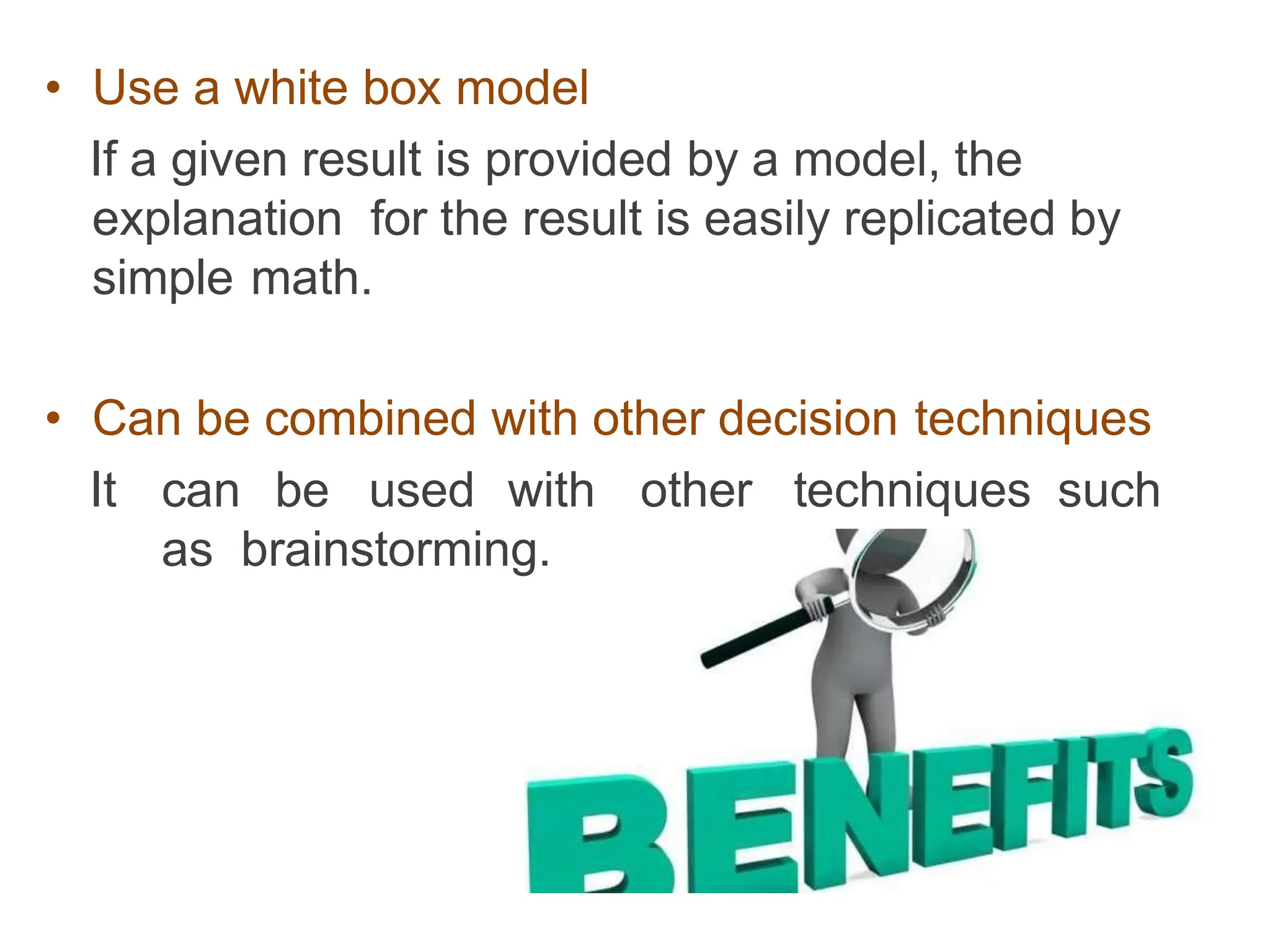• Use a white box model
If a given result is provided by a model, the
explanation for the result is easily replicated by
simple math.
• Can be combined with other decision techniques
It can be used with other techniques such
as brainstorming.
 