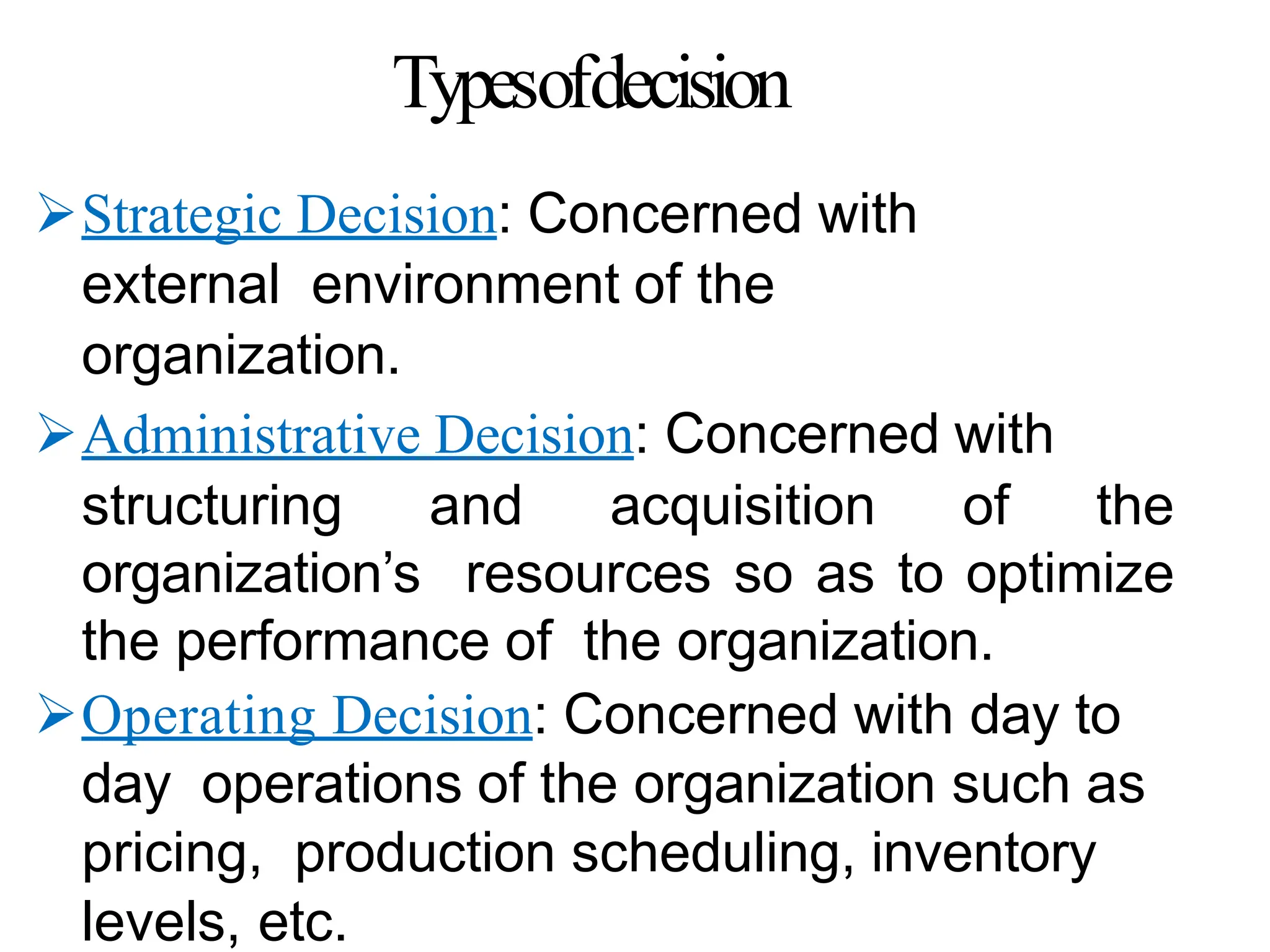 Typesofdecision
Strategic Decision: Concerned with
external environment of the
organization.
Administrative Decision: Concerned with
structuring and acquisition of the
organization’s resources so as to optimize
the performance of the organization.
Operating Decision: Concerned with day to
day operations of the organization such as
pricing, production scheduling, inventory
levels, etc.
 