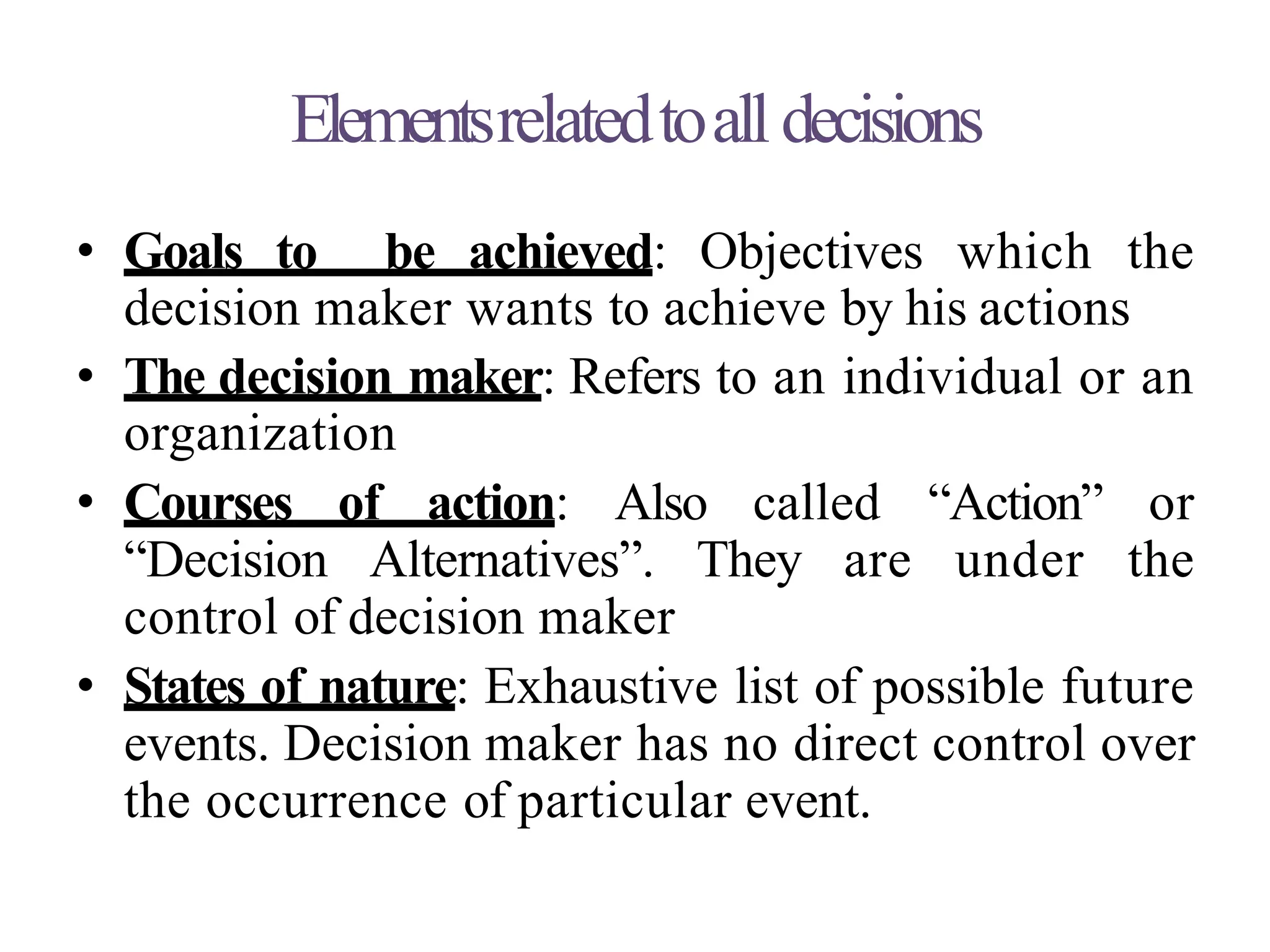 Elementsrelatedtoall decisions
• Goals to be achieved: Objectives which the
decision maker wants to achieve by his actions
• The decision maker: Refers to an individual or an
organization
• Courses of action: Also called “Action” or
“Decision Alternatives”. They are under the
control of decision maker
• States of nature: Exhaustive list of possible future
events. Decision maker has no direct control over
the occurrence of particular event.
 