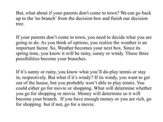 But, what about if your parents don't come to town? We can go back
up to the 'no branch’ from the decision box and finish our decision
tree.
If your parents don’t come to town, you need to decide what you are
going to do. As you think of options, you realize the weather is an
important factor. So, Weather becomes your next box. Since its
spring time, you know it will be rainy, sunny or windy. Those three
possibilities become your branches.
If it’s sunny or rainy, you know what you’ll do-play tennis or stay
in, respectively. But what if it’s windy? If its windy, you want to get
out of the house, but you probably won’t able to play tennis. You
could either go for movie or shopping. What will determine whether
you go for shopping or movie. Money will determine so it will
become your branch. If you have enough money or you are rich, go
for shopping but if not, go for a movie.
 