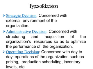 Typesofdecision
Strategic Decision: Concerned with
external environment of the
organization.
Administrative Decision: Concerned with
structuring and acquisition of the
organization’s resources so as to optimize
the performance of the organization.
Operating Decision: Concerned with day to
day operations of the organization such as
pricing, production scheduling, inventory
levels, etc.
 