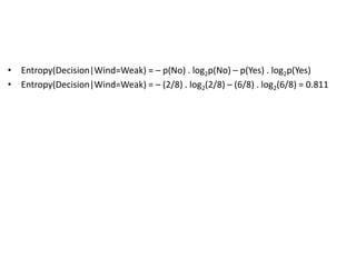 • Entropy(Decision|Wind=Weak) = – p(No) . log2p(No) – p(Yes) . log2p(Yes)
• Entropy(Decision|Wind=Weak) = – (2/8) . log2(2/8) – (6/8) . log2(6/8) = 0.811
 