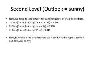 Second Level (Outlook = sunny)
• Now, we need to test dataset for custom subsets of outlook attribute.
• 1- Gain(Outlook=Sunny|Temperature) = 0.570
• 2- Gain(Outlook=Sunny|Humidity) = 0.970
• 3- Gain(Outlook=Sunny|Wind) = 0.019
• Now, humidity is the decision because it produces the highest score if
outlook were sunny.
 