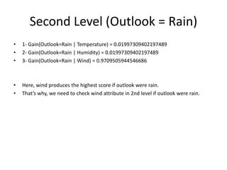 Second Level (Outlook = Rain)
• 1- Gain(Outlook=Rain | Temperature) = 0.01997309402197489
• 2- Gain(Outlook=Rain | Humidity) = 0.01997309402197489
• 3- Gain(Outlook=Rain | Wind) = 0.9709505944546686
• Here, wind produces the highest score if outlook were rain.
• That’s why, we need to check wind attribute in 2nd level if outlook were rain.
 