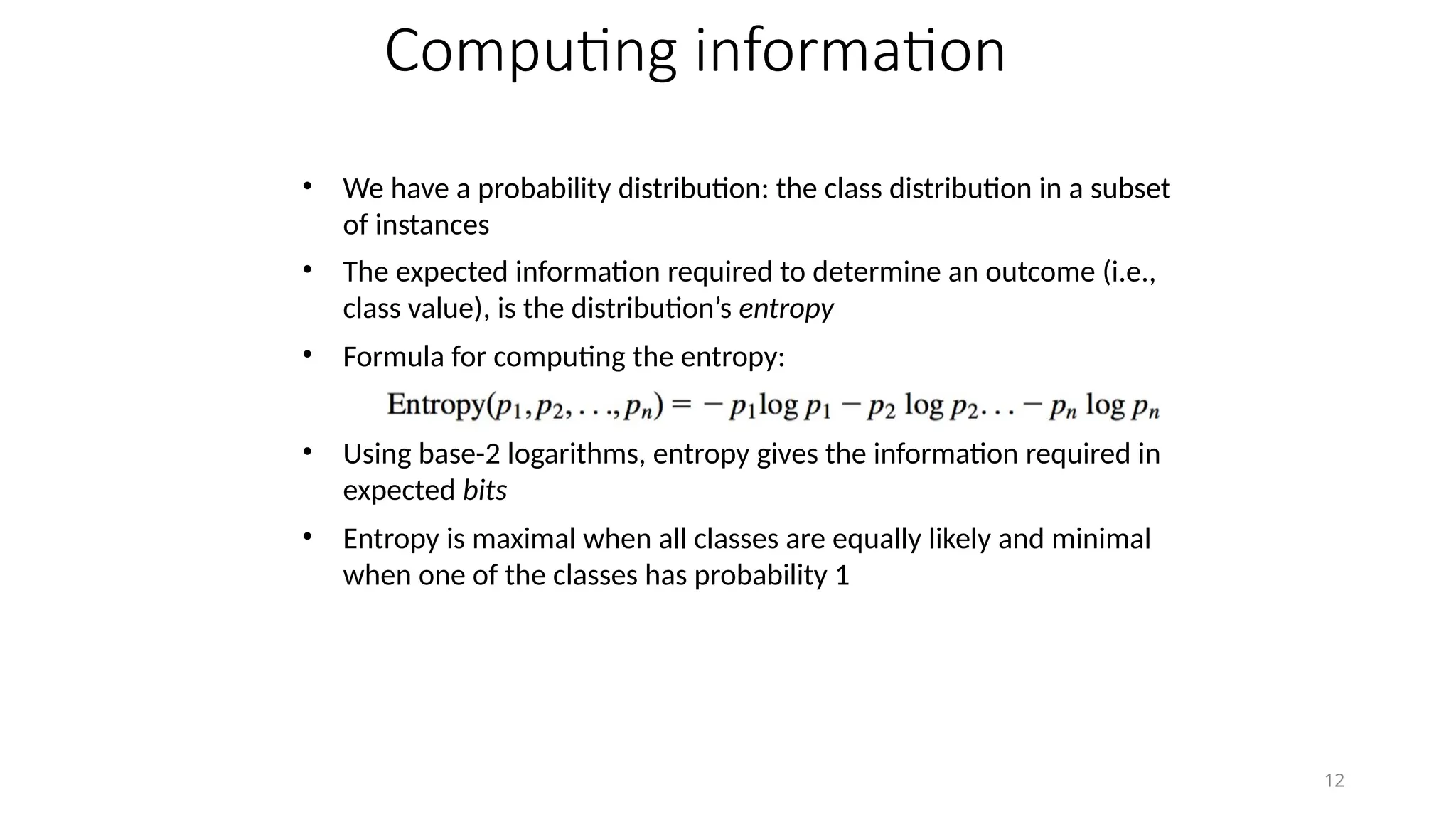 12
Computing information
• We have a probability distribution: the class distribution in a subset
of instances
• The expected information required to determine an outcome (i.e.,
class value), is the distribution’s entropy
• Formula for computing the entropy:
• Using base-2 logarithms, entropy gives the information required in
expected bits
• Entropy is maximal when all classes are equally likely and minimal
when one of the classes has probability 1
 