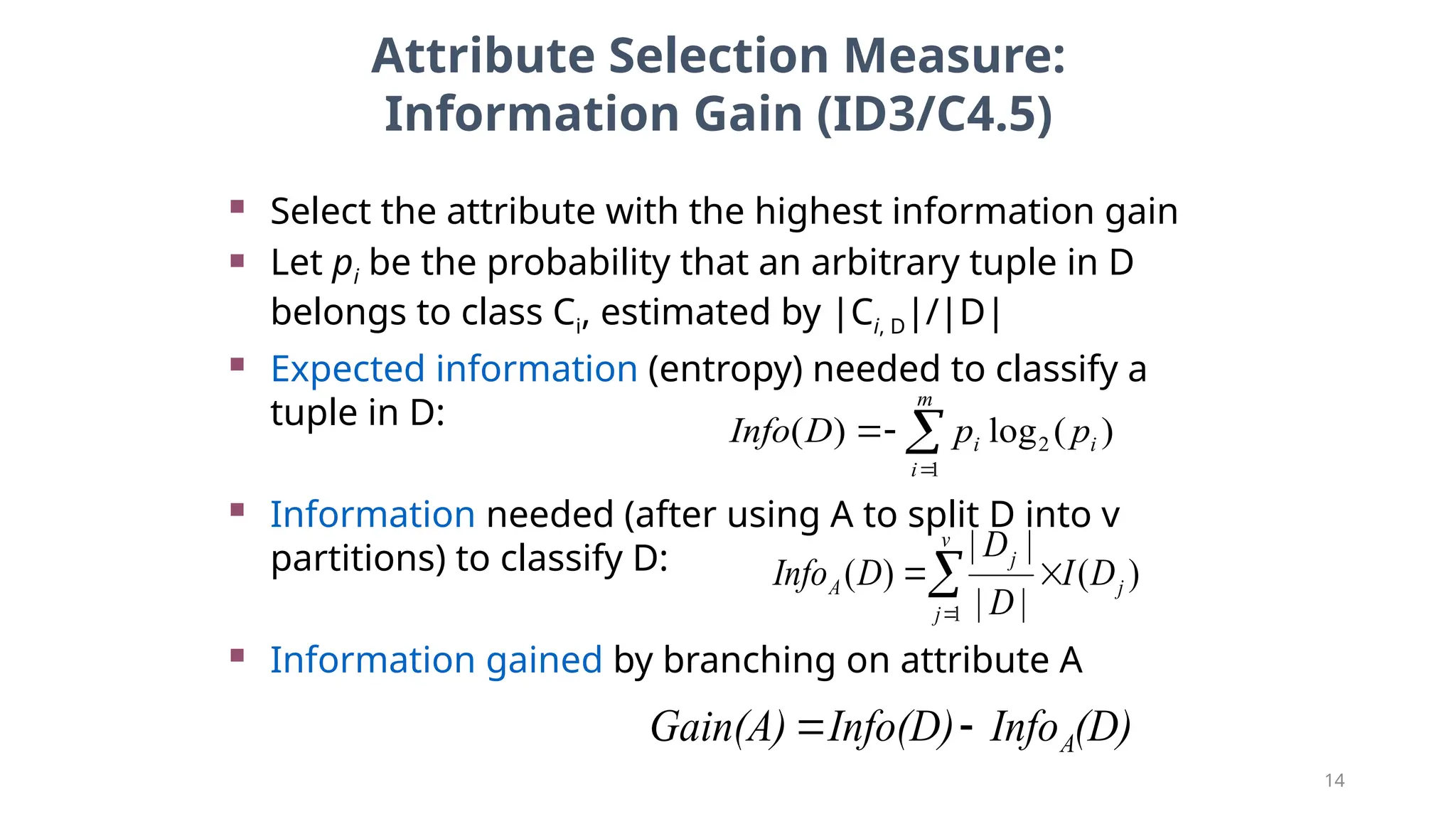 14
Attribute Selection Measure:
Information Gain (ID3/C4.5)
 Select the attribute with the highest information gain
 Let pi be the probability that an arbitrary tuple in D
belongs to class Ci, estimated by |Ci, D|/|D|
 Expected information (entropy) needed to classify a
tuple in D:
 Information needed (after using A to split D into v
partitions) to classify D:
 Information gained by branching on attribute A
)
(
log
)
( 2
1
i
m
i
i p
p
D
Info 



)
(
|
|
|
|
)
(
1
j
v
j
j
A D
I
D
D
D
Info 


(D)
Info
Info(D)
Gain(A) A


 