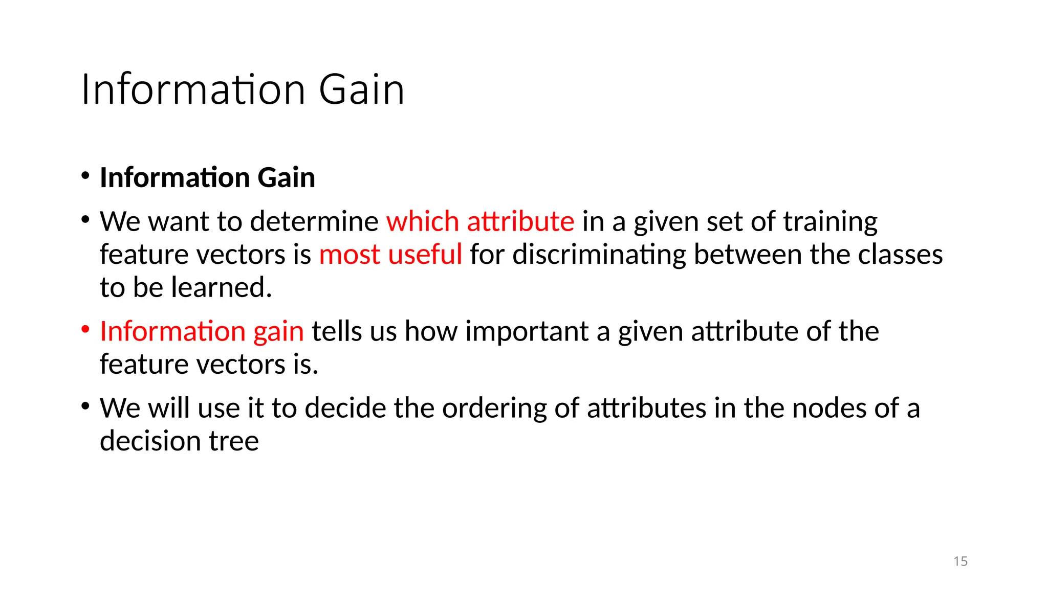 Information Gain
15
• Information Gain
• We want to determine which attribute in a given set of training
feature vectors is most useful for discriminating between the classes
to be learned.
• Information gain tells us how important a given attribute of the
feature vectors is.
• We will use it to decide the ordering of attributes in the nodes of a
decision tree
 