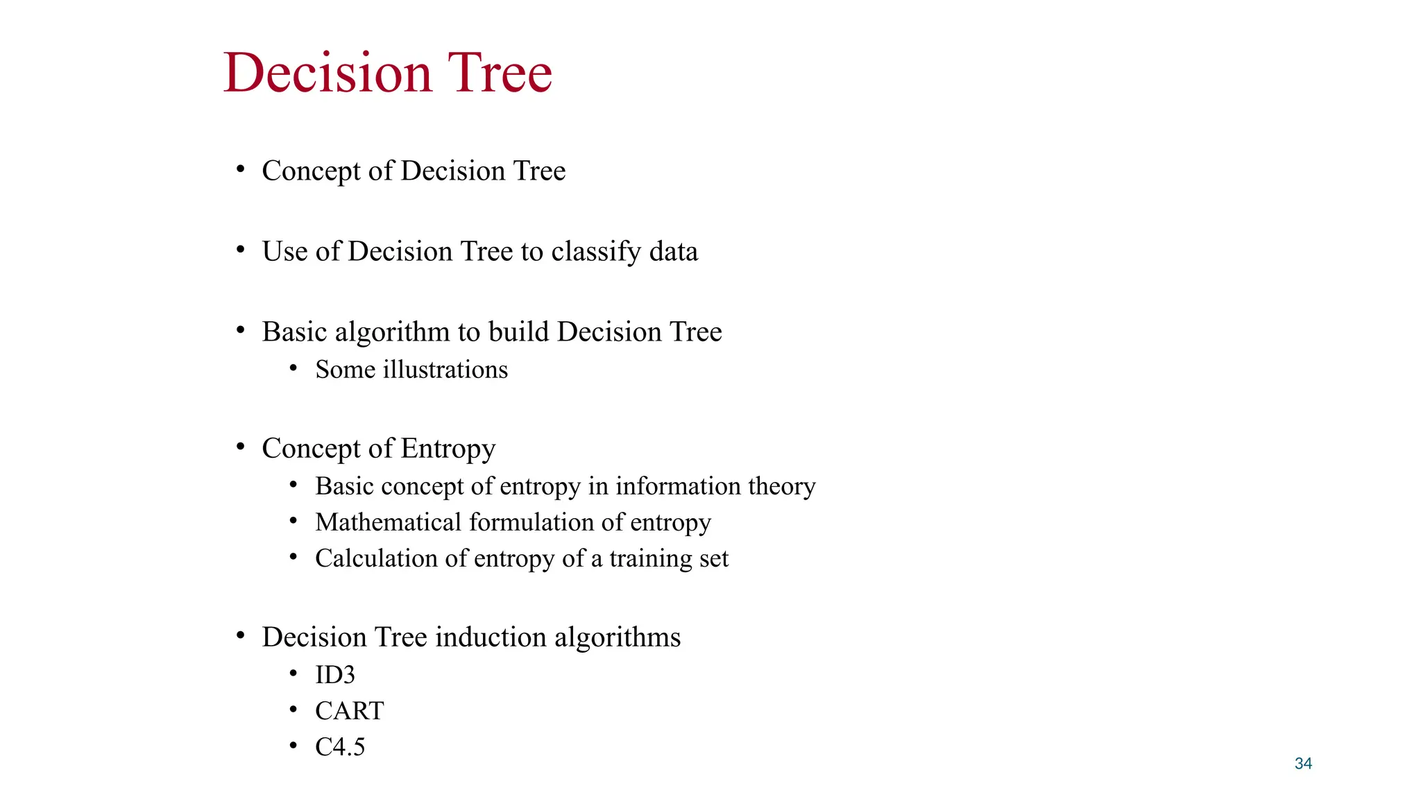 Decision Tree
• Concept of Decision Tree
• Use of Decision Tree to classify data
• Basic algorithm to build Decision Tree
• Some illustrations
• Concept of Entropy
• Basic concept of entropy in information theory
• Mathematical formulation of entropy
• Calculation of entropy of a training set
• Decision Tree induction algorithms
• ID3
• CART
• C4.5
34
 