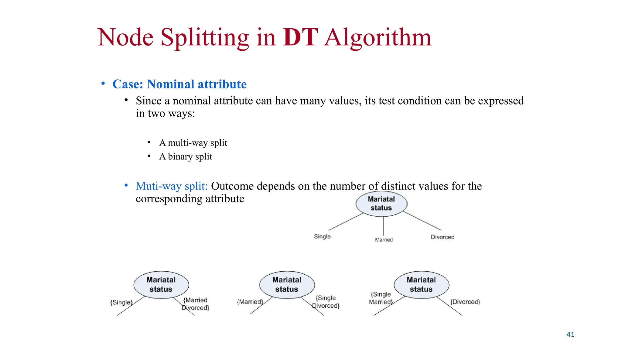 Node Splitting in DT Algorithm
• Case: Nominal attribute
• Since a nominal attribute can have many values, its test condition can be expressed
in two ways:
• A multi-way split
• A binary split
• Muti-way split: Outcome depends on the number of distinct values for the
corresponding attribute
• Binary splitting by grouping attribute values
41
 