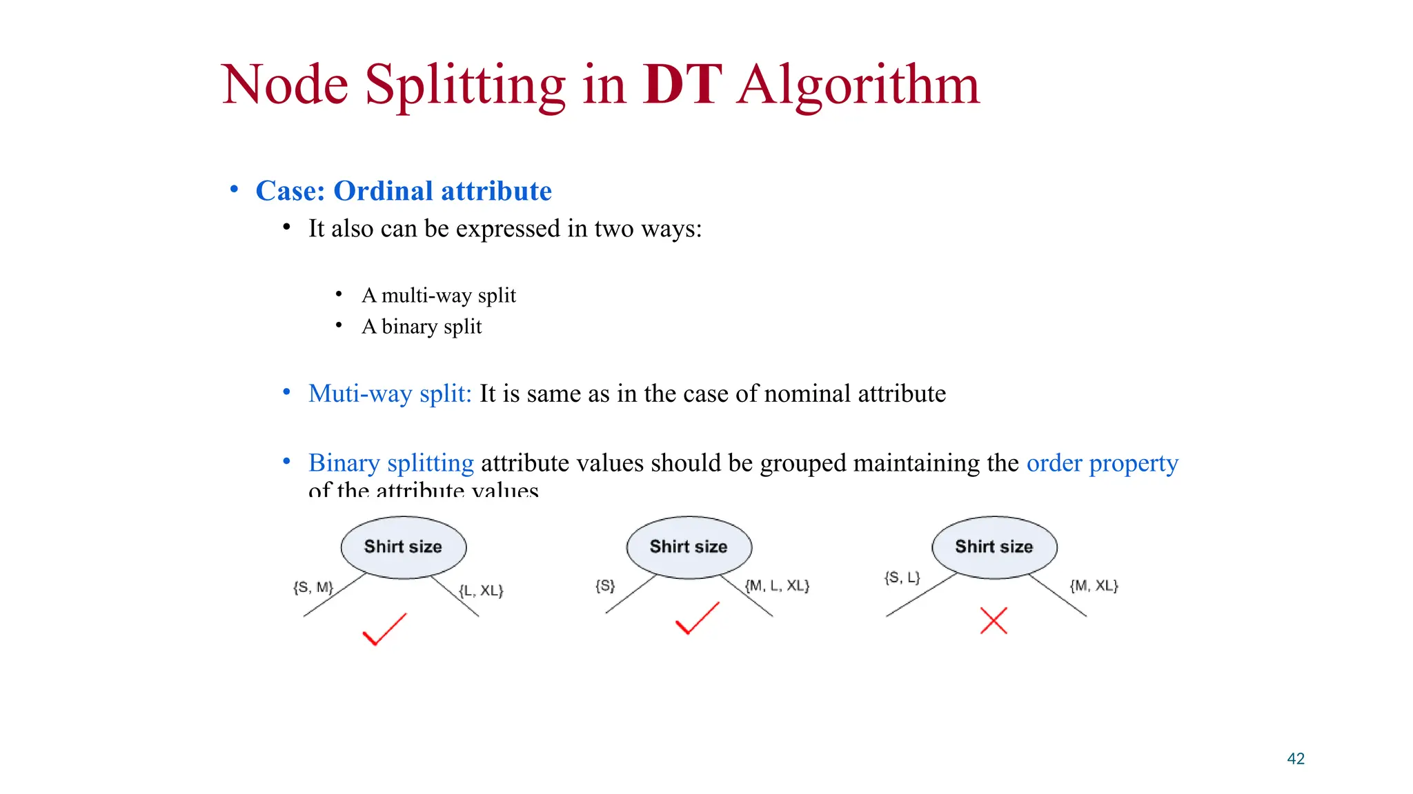Node Splitting in DT Algorithm
• Case: Ordinal attribute
• It also can be expressed in two ways:
• A multi-way split
• A binary split
• Muti-way split: It is same as in the case of nominal attribute
• Binary splitting attribute values should be grouped maintaining the order property
of the attribute values
42
 
