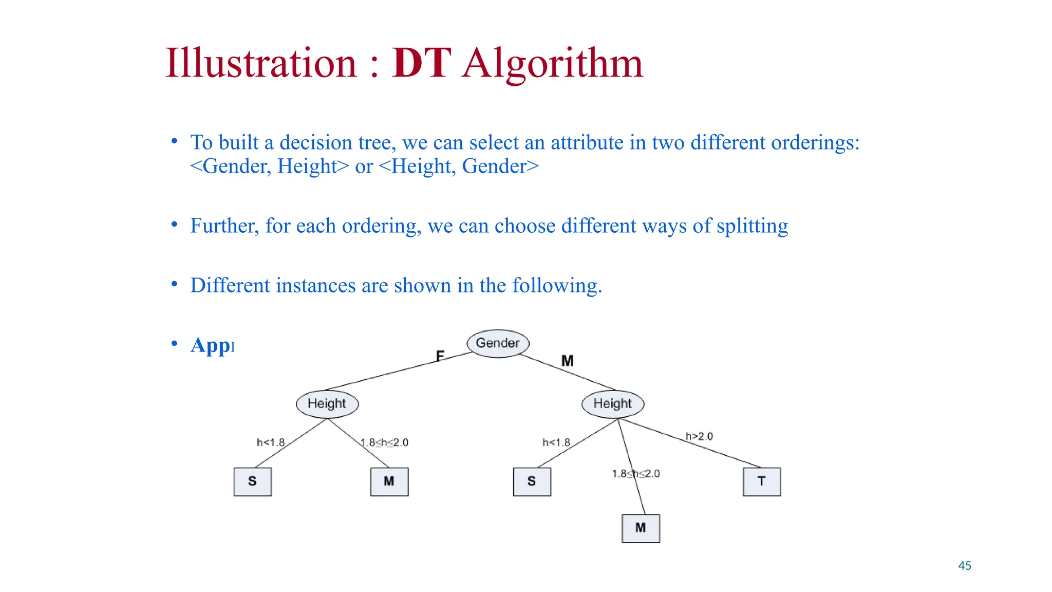 Illustration : DT Algorithm
• To built a decision tree, we can select an attribute in two different orderings:
<Gender, Height> or <Height, Gender>
• Further, for each ordering, we can choose different ways of splitting
• Different instances are shown in the following.
• Approach 1 : <Gender, Height>
45
 