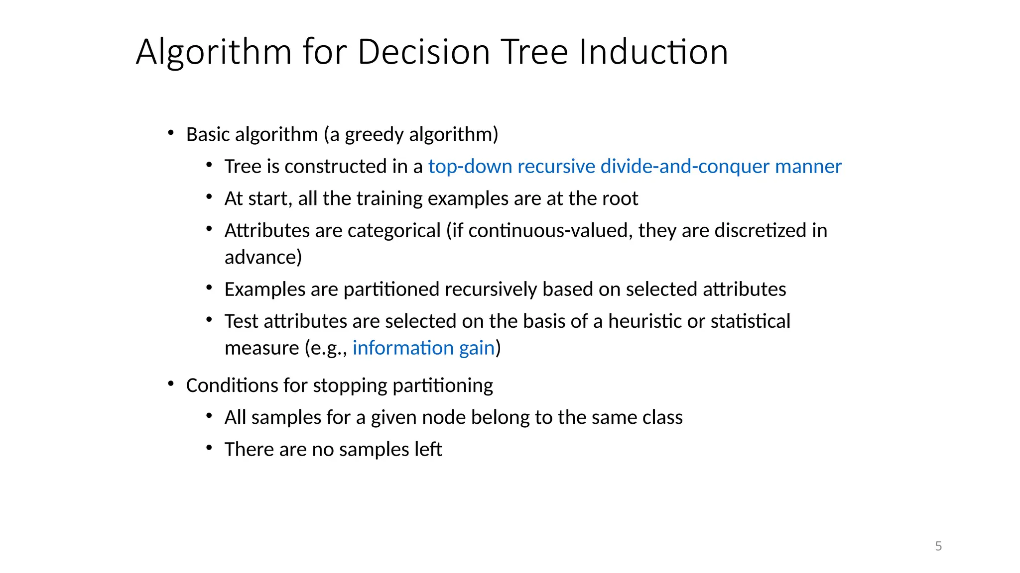 5
Algorithm for Decision Tree Induction
• Basic algorithm (a greedy algorithm)
• Tree is constructed in a top-down recursive divide-and-conquer manner
• At start, all the training examples are at the root
• Attributes are categorical (if continuous-valued, they are discretized in
advance)
• Examples are partitioned recursively based on selected attributes
• Test attributes are selected on the basis of a heuristic or statistical
measure (e.g., information gain)
• Conditions for stopping partitioning
• All samples for a given node belong to the same class
• There are no samples left
 