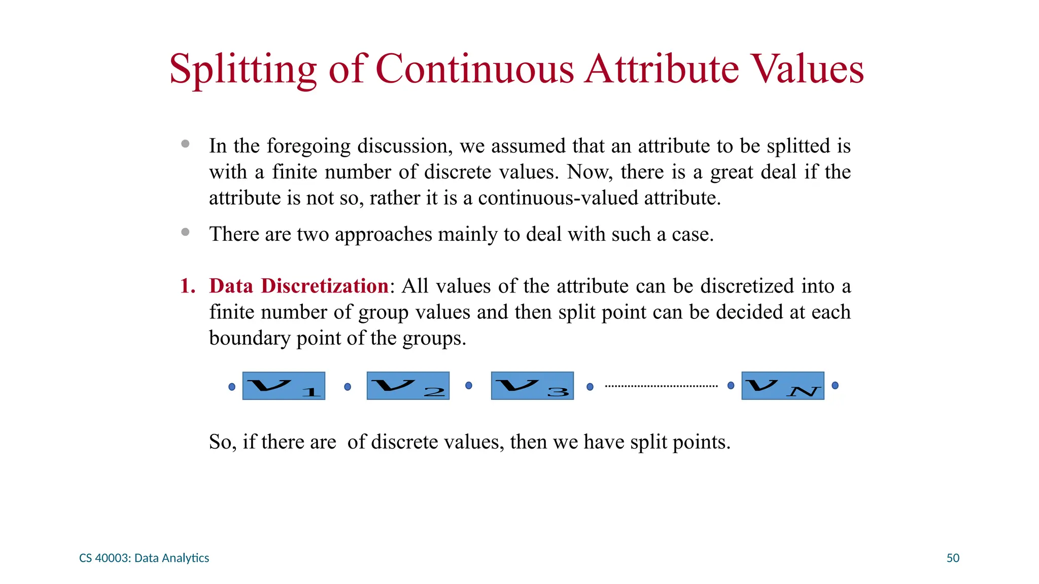 CS 40003: Data Analytics 50
Splitting of Continuous Attribute Values
• In the foregoing discussion, we assumed that an attribute to be splitted is
with a finite number of discrete values. Now, there is a great deal if the
attribute is not so, rather it is a continuous-valued attribute.
• There are two approaches mainly to deal with such a case.
1. Data Discretization: All values of the attribute can be discretized into a
finite number of group values and then split point can be decided at each
boundary point of the groups.
So, if there are of discrete values, then we have split points.
𝑣 1 𝑣 2 𝑣 3 𝑣 𝑁
 