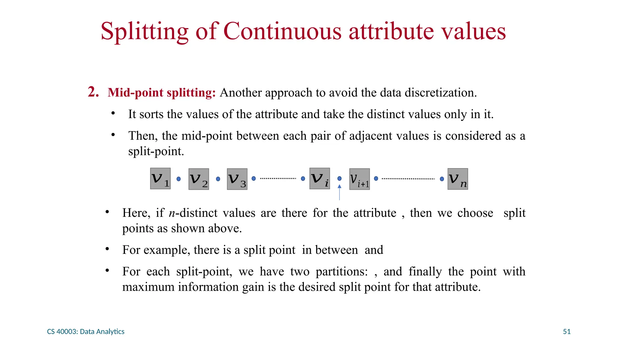 CS 40003: Data Analytics 51
Splitting of Continuous attribute values
2. Mid-point splitting: Another approach to avoid the data discretization.
• It sorts the values of the attribute and take the distinct values only in it.
• Then, the mid-point between each pair of adjacent values is considered as a
split-point.
• Here, if n-distinct values are there for the attribute , then we choose split
points as shown above.
• For example, there is a split point in between and
• For each split-point, we have two partitions: , and finally the point with
maximum information gain is the desired split point for that attribute.
𝑣1 𝑣2 𝑣3 𝑣𝑖 𝑣𝑖+1 𝑣𝑛
 