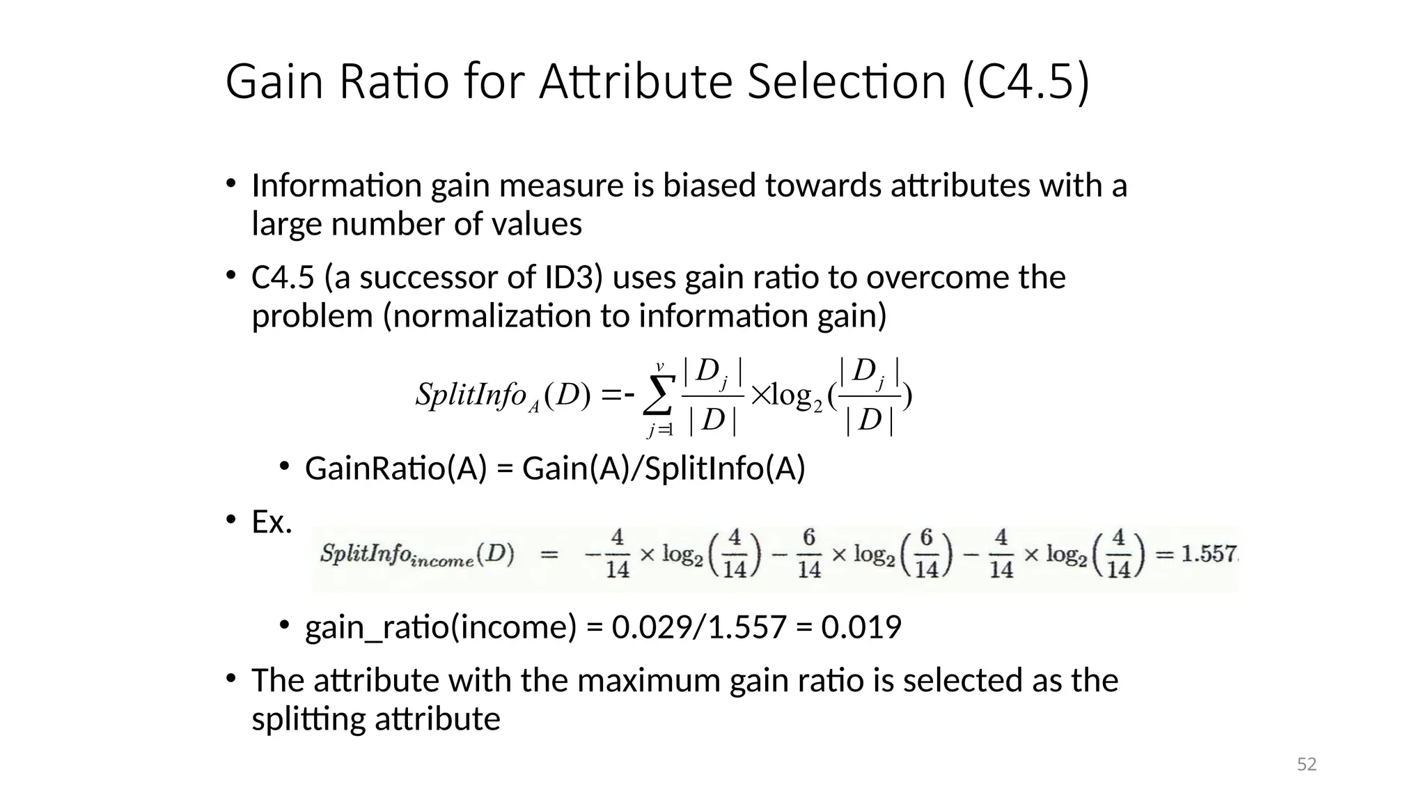 52
Gain Ratio for Attribute Selection (C4.5)
• Information gain measure is biased towards attributes with a
large number of values
• C4.5 (a successor of ID3) uses gain ratio to overcome the
problem (normalization to information gain)
• GainRatio(A) = Gain(A)/SplitInfo(A)
• Ex.
• gain_ratio(income) = 0.029/1.557 = 0.019
• The attribute with the maximum gain ratio is selected as the
splitting attribute
)
|
|
|
|
(
log
|
|
|
|
)
( 2
1 D
D
D
D
D
SplitInfo
j
v
j
j
A 

 

 