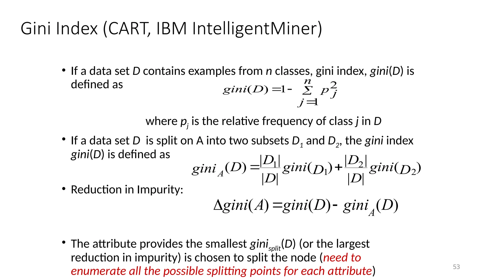 53
Gini Index (CART, IBM IntelligentMiner)
• If a data set D contains examples from n classes, gini index, gini(D) is
defined as
where pj is the relative frequency of class j in D
• If a data set D is split on A into two subsets D1 and D2, the gini index
gini(D) is defined as
• Reduction in Impurity:
• The attribute provides the smallest ginisplit(D) (or the largest
reduction in impurity) is chosen to split the node (need to
enumerate all the possible splitting points for each attribute)




n
j
p j
D
gini
1
2
1
)
(
)
(
|
|
|
|
)
(
|
|
|
|
)
( 2
2
1
1
D
gini
D
D
D
gini
D
D
D
giniA


)
(
)
(
)
( D
gini
D
gini
A
gini A



 