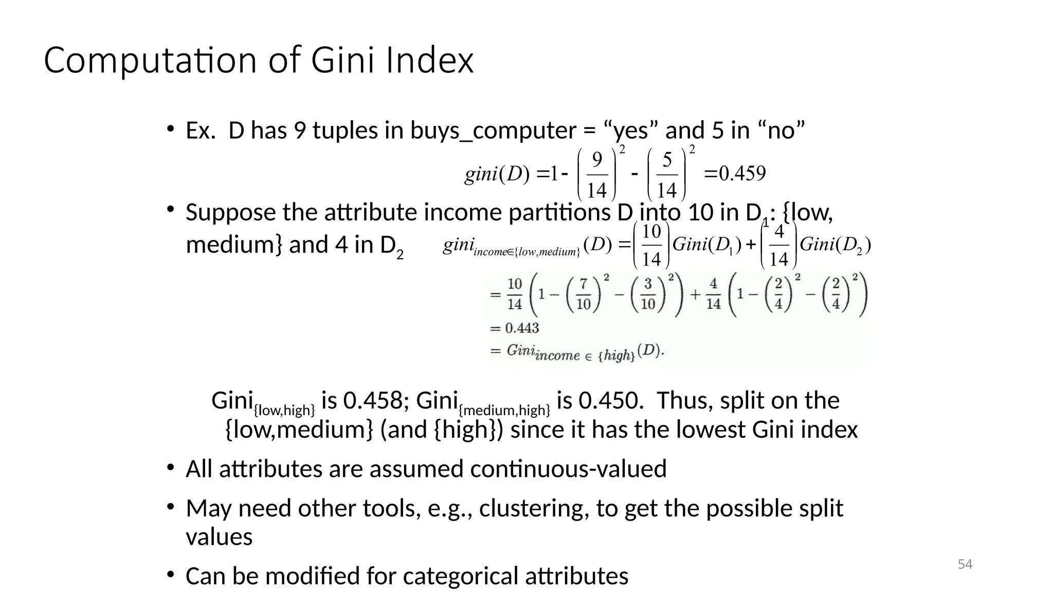 54
Computation of Gini Index
• Ex. D has 9 tuples in buys_computer = “yes” and 5 in “no”
• Suppose the attribute income partitions D into 10 in D1: {low,
medium} and 4 in D2
Gini{low,high} is 0.458; Gini{medium,high} is 0.450. Thus, split on the
{low,medium} (and {high}) since it has the lowest Gini index
• All attributes are assumed continuous-valued
• May need other tools, e.g., clustering, to get the possible split
values
• Can be modified for categorical attributes
459
.
0
14
5
14
9
1
)
(
2
2
















D
gini
)
(
14
4
)
(
14
10
)
( 2
1
}
,
{ D
Gini
D
Gini
D
gini medium
low
income 














 