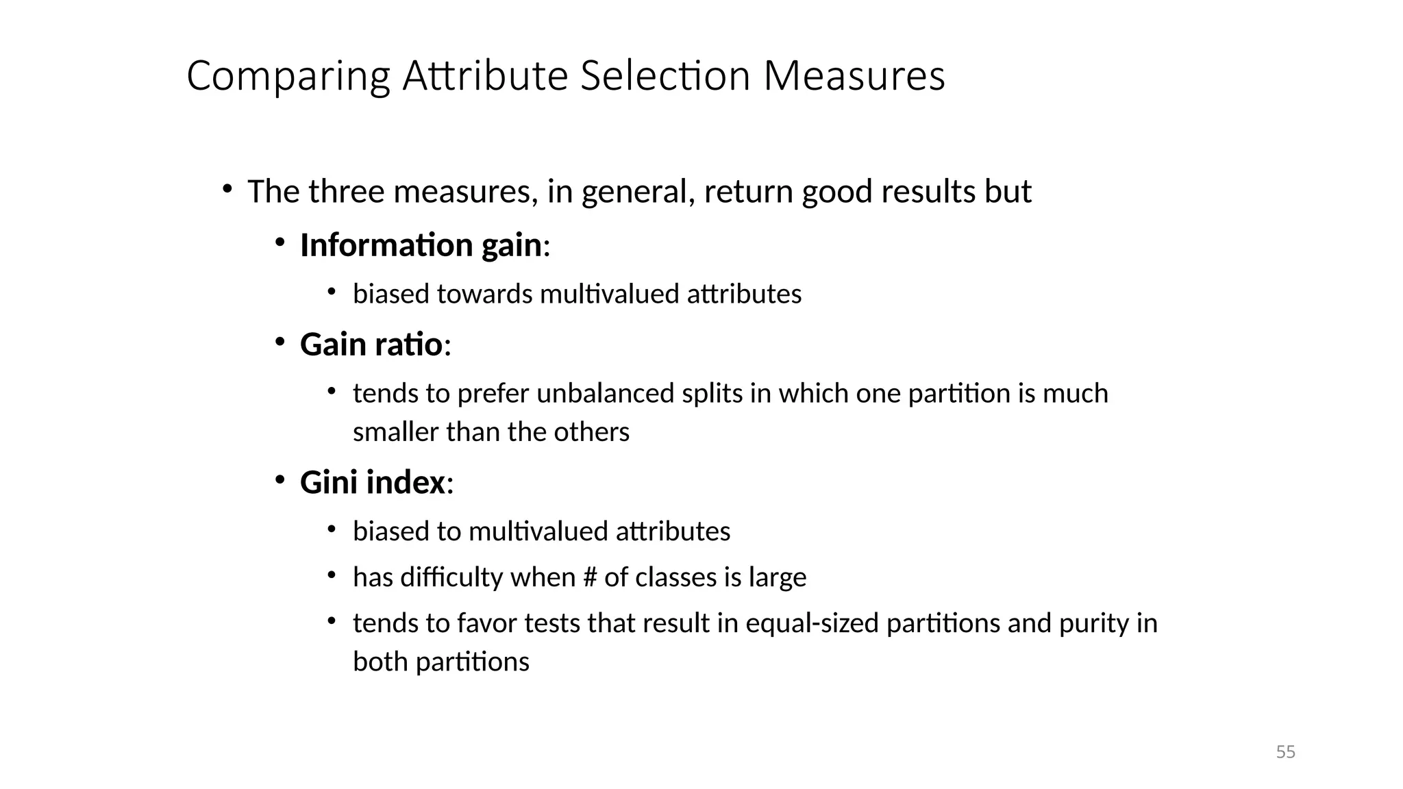 55
Comparing Attribute Selection Measures
• The three measures, in general, return good results but
• Information gain:
• biased towards multivalued attributes
• Gain ratio:
• tends to prefer unbalanced splits in which one partition is much
smaller than the others
• Gini index:
• biased to multivalued attributes
• has difficulty when # of classes is large
• tends to favor tests that result in equal-sized partitions and purity in
both partitions
 