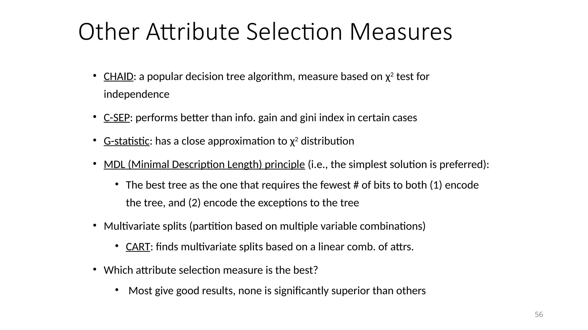 56
Other Attribute Selection Measures
• CHAID: a popular decision tree algorithm, measure based on χ2
test for
independence
• C-SEP: performs better than info. gain and gini index in certain cases
• G-statistic: has a close approximation to χ2
distribution
• MDL (Minimal Description Length) principle (i.e., the simplest solution is preferred):
• The best tree as the one that requires the fewest # of bits to both (1) encode
the tree, and (2) encode the exceptions to the tree
• Multivariate splits (partition based on multiple variable combinations)
• CART: finds multivariate splits based on a linear comb. of attrs.
• Which attribute selection measure is the best?
• Most give good results, none is significantly superior than others
 