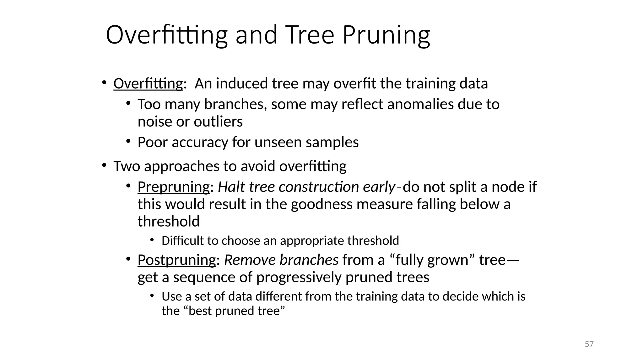 57
Overfitting and Tree Pruning
• Overfitting: An induced tree may overfit the training data
• Too many branches, some may reflect anomalies due to
noise or outliers
• Poor accuracy for unseen samples
• Two approaches to avoid overfitting
• Prepruning: Halt tree construction early do not split a node if
̵
this would result in the goodness measure falling below a
threshold
• Difficult to choose an appropriate threshold
• Postpruning: Remove branches from a “fully grown” tree—
get a sequence of progressively pruned trees
• Use a set of data different from the training data to decide which is
the “best pruned tree”
 